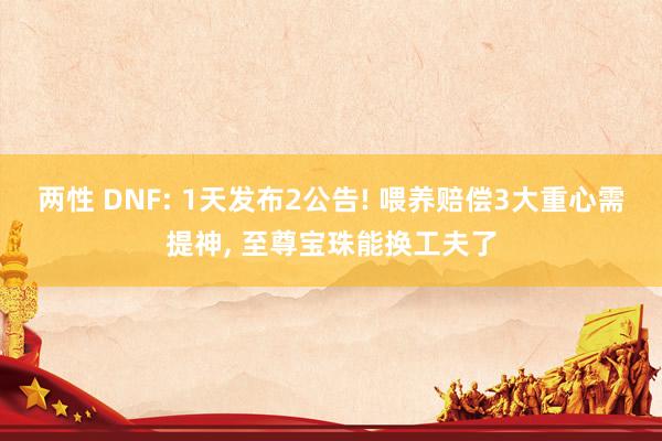 两性 DNF: 1天发布2公告! 喂养赔偿3大重心需提神， 至尊宝珠能换工夫了