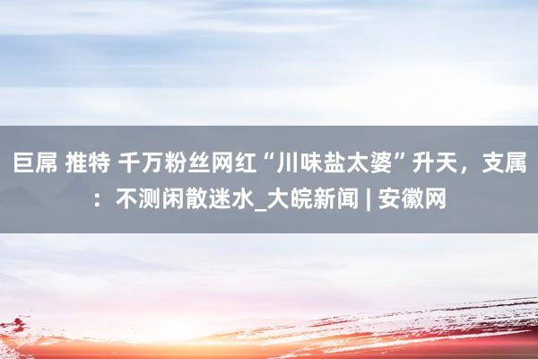 巨屌 推特 千万粉丝网红“川味盐太婆”升天，支属：不测闲散迷水_大皖新闻 | 安徽网