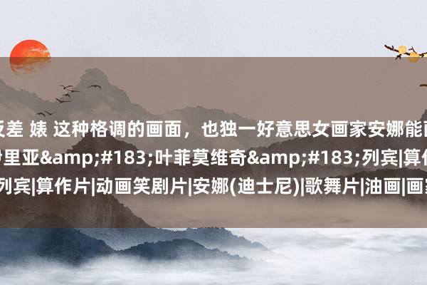 反差 婊 这种格调的画面，也独一好意思女画家安娜能画出来！径直点赞了|伊里亚&#183;叶菲莫维奇&#183;列宾|算作片|动画笑剧片|安娜(迪士尼)|歌舞片|油画|画家|绘制|艺术|雕饰