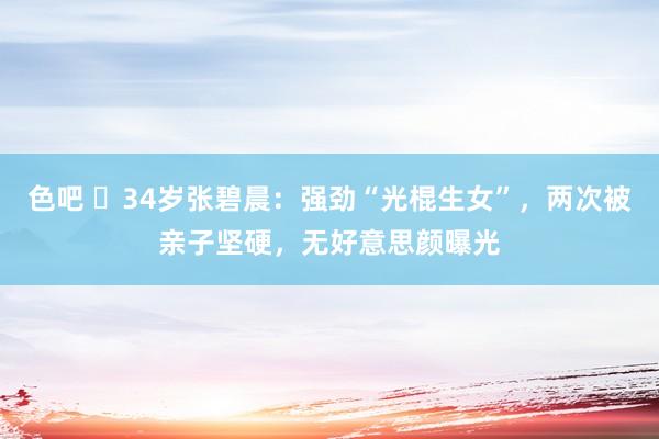 色吧 ​34岁张碧晨：强劲“光棍生女”，两次被亲子坚硬，无好意思颜曝光