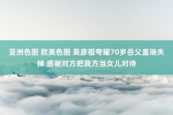 亚洲色图 欧美色图 吴彦祖夸耀70岁岳父盖瑞失掉 感谢对方把我方当女儿对待
