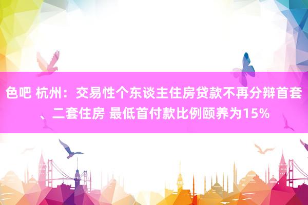 色吧 杭州：交易性个东谈主住房贷款不再分辩首套、二套住房 最低首付款比例颐养为15%