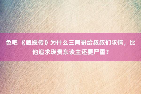 色吧 《甄嬛传》为什么三阿哥给叔叔们求情，比他追求瑛贵东谈主还要严重？