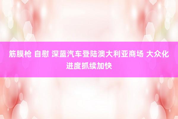 筋膜枪 自慰 深蓝汽车登陆澳大利亚商场 大众化进度抓续加快