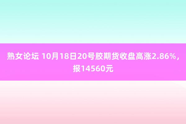 熟女论坛 10月18日20号胶期货收盘高涨2.86%，报14560元