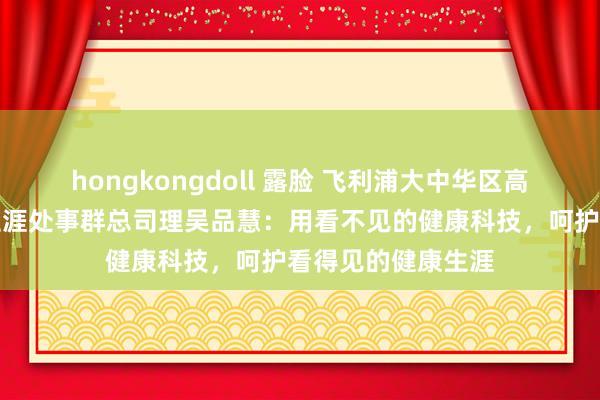 hongkongdoll 露脸 飞利浦大中华区高等副总裁,健康生涯处事群总司理吴品慧:用看不见的健康科技,呵护看得见的健康生涯