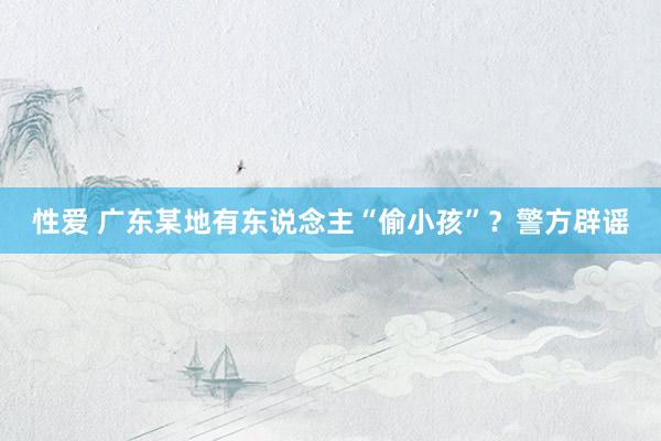 性爱 广东某地有东说念主“偷小孩”?警方辟谣