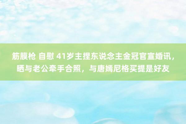 筋膜枪 自慰 41岁主捏东说念主金冠官宣婚讯，晒与老公牵手合照，与唐嫣尼格买提是好友
