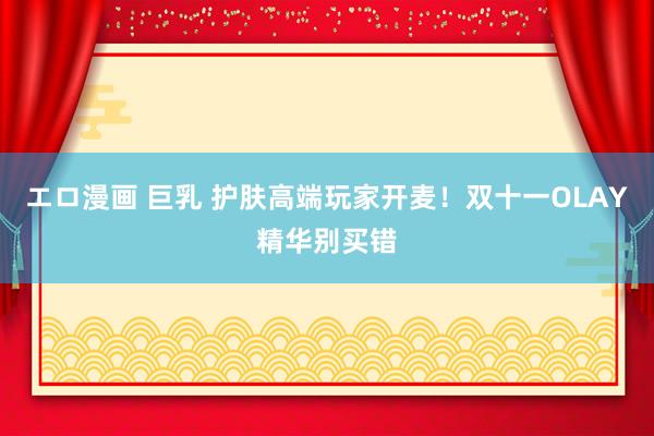 エロ漫画 巨乳 护肤高端玩家开麦!双十一OLAY精华别买错