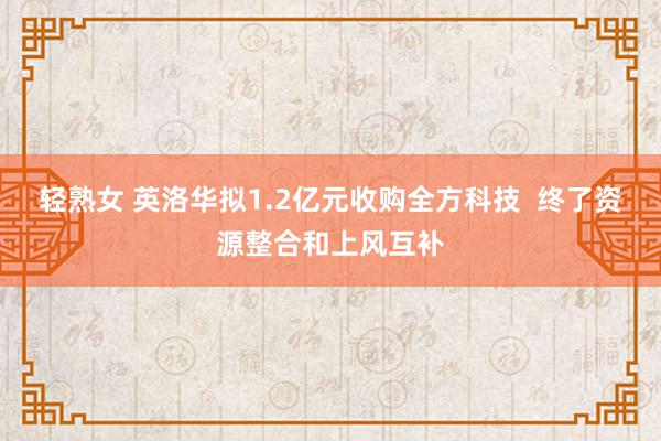 轻熟女 英洛华拟1.2亿元收购全方科技  终了资源整合和上风互补