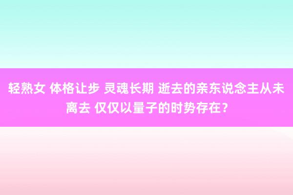 轻熟女 体格让步 灵魂长期 逝去的亲东说念主从未离去 仅仅以量子的时势存在？