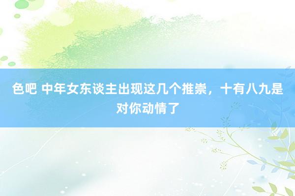 色吧 中年女东谈主出现这几个推崇，十有八九是对你动情了