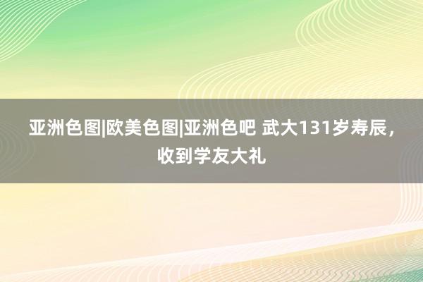 亚洲色图|欧美色图|亚洲色吧 武大131岁寿辰,收到学友大礼
