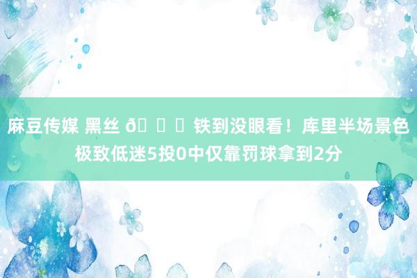 麻豆传媒 黑丝 😕铁到没眼看！库里半场景色极致低迷5投0中仅靠罚球拿到2分