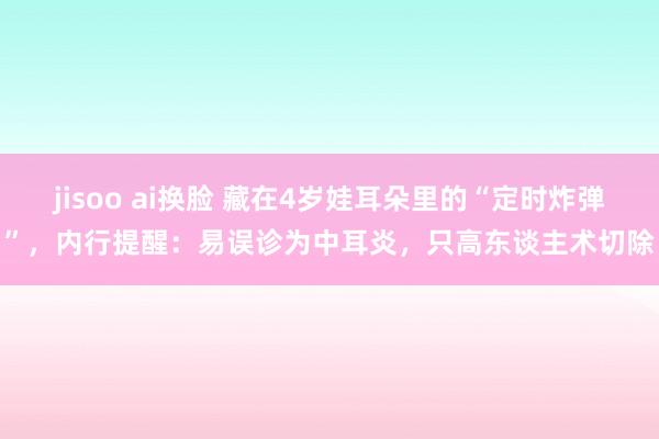 jisoo ai换脸 藏在4岁娃耳朵里的“定时炸弹”，内行提醒：易误诊为中耳炎，只高东谈主术切除