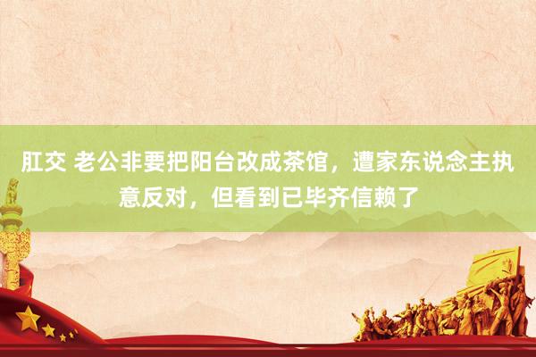 肛交 老公非要把阳台改成茶馆，遭家东说念主执意反对，但看到已毕齐信赖了