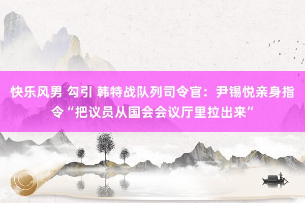 快乐风男 勾引 韩特战队列司令官：尹锡悦亲身指令“把议员从国会会议厅里拉出来”