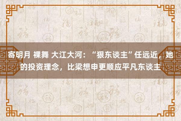 寄明月 裸舞 大江大河：“狠东谈主”任远近，她的投资理念，比梁想申更顺应平凡东谈主