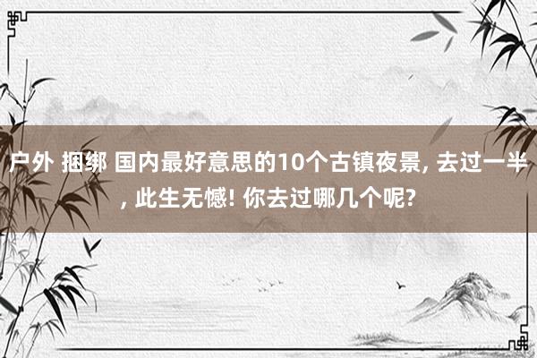 户外 捆绑 国内最好意思的10个古镇夜景， 去过一半， 此生无憾! 你去过哪几个呢?