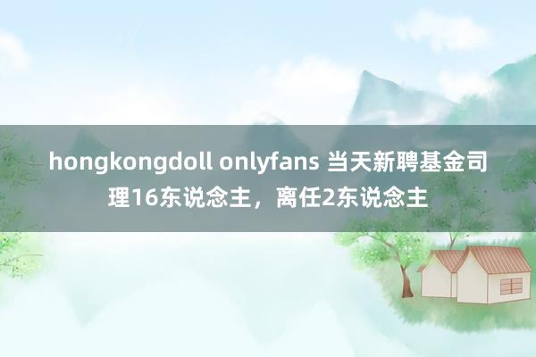 hongkongdoll onlyfans 当天新聘基金司理16东说念主，离任2东说念主