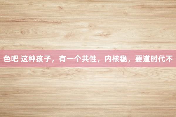 色吧 这种孩子，有一个共性，内核稳，要道时代不