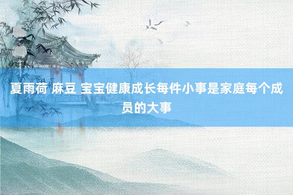 夏雨荷 麻豆 宝宝健康成长每件小事是家庭每个成员的大事