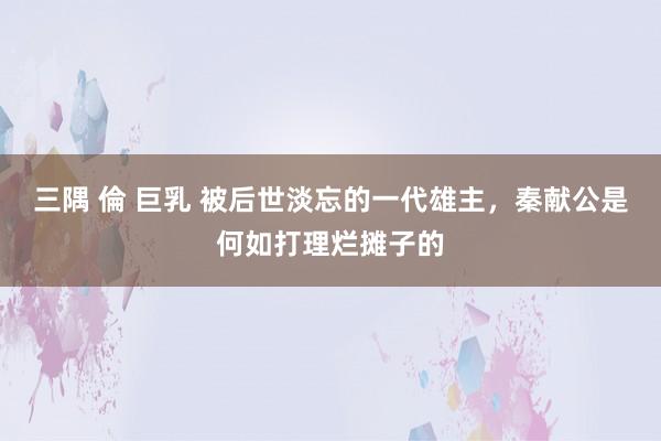 三隅 倫 巨乳 被后世淡忘的一代雄主，秦献公是何如打理烂摊子的