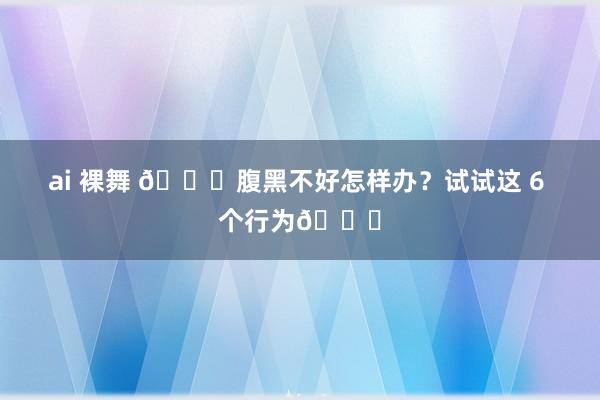 ai 裸舞 💖腹黑不好怎样办?试试这 6 个行为💖
