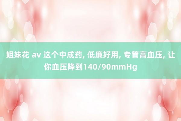 姐妹花 av 这个中成药， 低廉好用， 专管高血压， 让你血压降到140/90mmHg