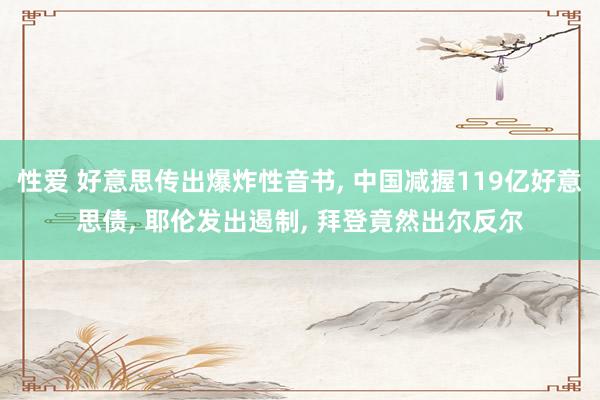 性爱 好意思传出爆炸性音书， 中国减握119亿好意思债， 耶伦发出遏制， 拜登竟然出尔反尔