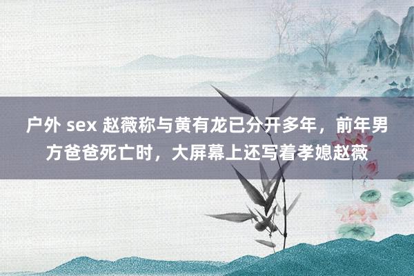 户外 sex 赵薇称与黄有龙已分开多年，前年男方爸爸死亡时，大屏幕上还写着孝媳赵薇