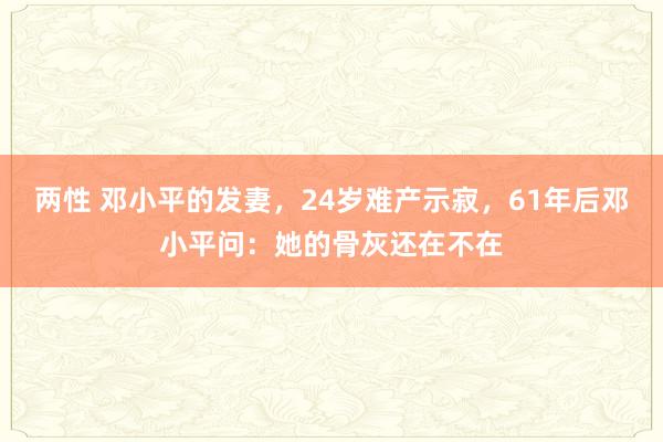 两性 邓小平的发妻，24岁难产示寂，61年后邓小平问：她的骨灰还在不在