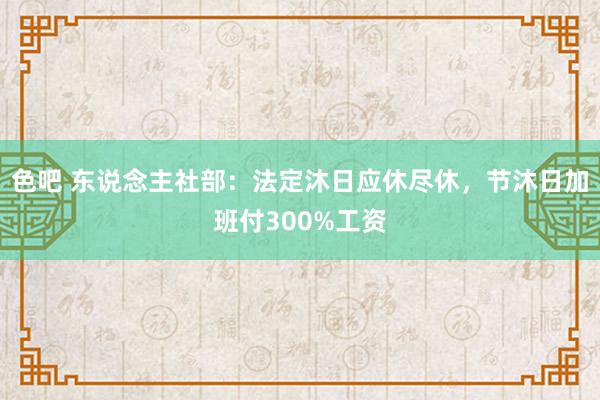 色吧 东说念主社部：法定沐日应休尽休，节沐日加班付300%工资