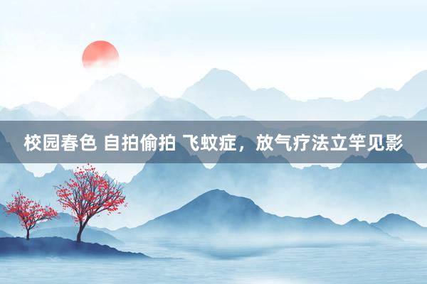 校园春色 自拍偷拍 飞蚊症，放气疗法立竿见影