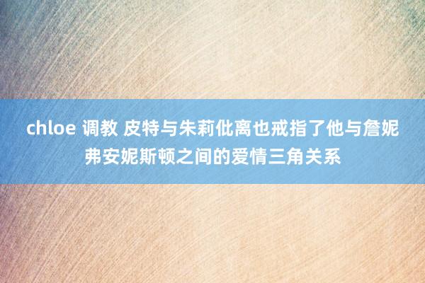chloe 调教 皮特与朱莉仳离也戒指了他与詹妮弗安妮斯顿之间的爱情三角关系