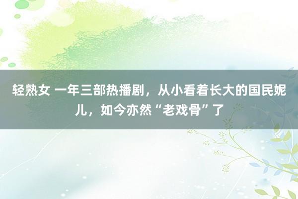 轻熟女 一年三部热播剧，从小看着长大的国民妮儿，如今亦然“老戏骨”了