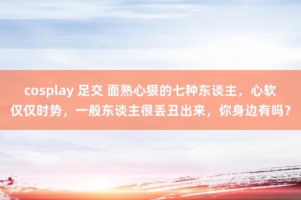 cosplay 足交 面熟心狠的七种东谈主，心软仅仅时势，一般东谈主很丢丑出来，你身边有吗？