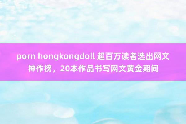 porn hongkongdoll 超百万读者选出网文神作榜，20本作品书写网文黄金期间