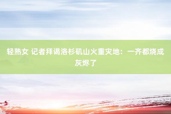 轻熟女 记者拜谒洛杉矶山火重灾地：一齐都烧成灰烬了