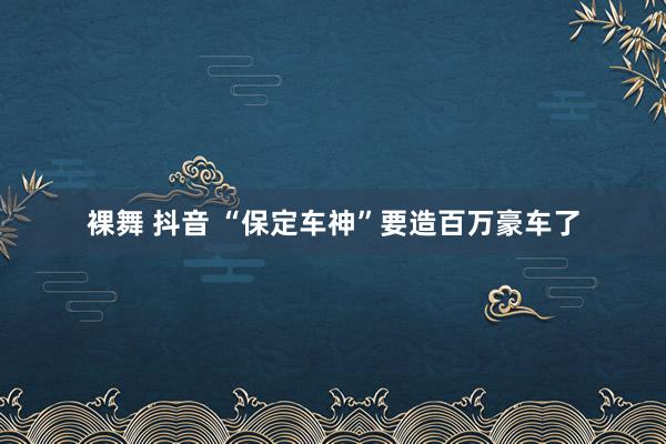 裸舞 抖音 “保定车神”要造百万豪车了