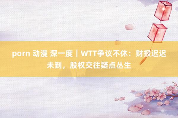 porn 动漫 深一度｜WTT争议不休：财报迟迟未到，股权交往疑点丛生