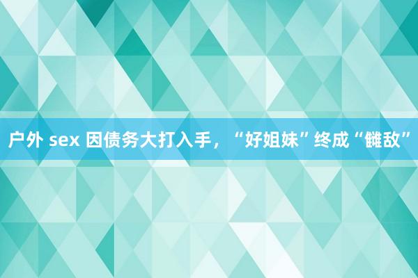 户外 sex 因债务大打入手，“好姐妹”终成“雠敌”