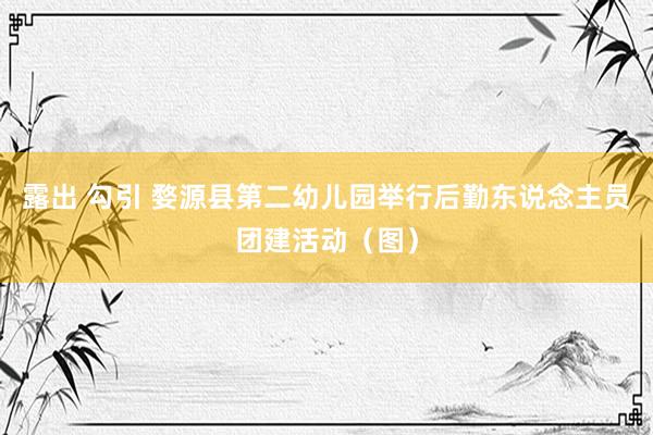 露出 勾引 婺源县第二幼儿园举行后勤东说念主员团建活动（图）