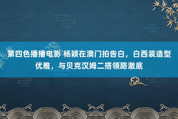 第四色播播电影 杨颖在澳门拍告白，白西装造型优雅，与贝克汉姆二搭领路澈底