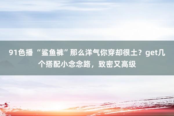 91色播 “鲨鱼裤”那么洋气你穿却很土？get几个搭配小念念路，致密又高级