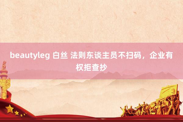 beautyleg 白丝 法则东谈主员不扫码，企业有权拒查抄
