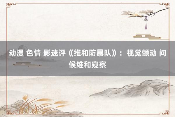 动漫 色情 影迷评《维和防暴队》：视觉颤动 问候维和窥察