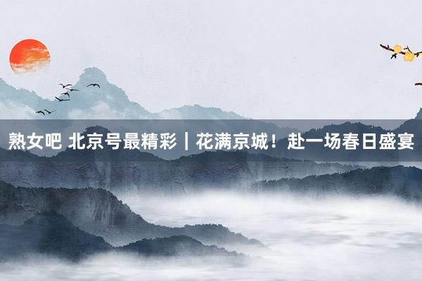 熟女吧 北京号最精彩｜花满京城！赴一场春日盛宴