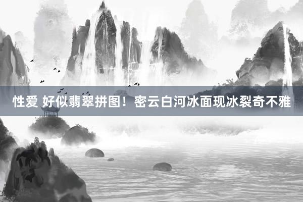 性爱 好似翡翠拼图！密云白河冰面现冰裂奇不雅