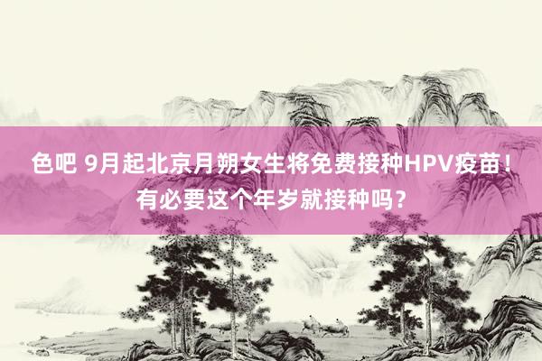 色吧 9月起北京月朔女生将免费接种HPV疫苗！有必要这个年岁就接种吗？